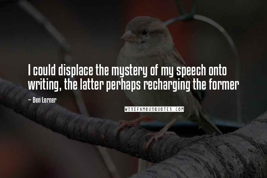 Ben Lerner Quotes: I could displace the mystery of my speech onto writing, the latter perhaps recharging the former