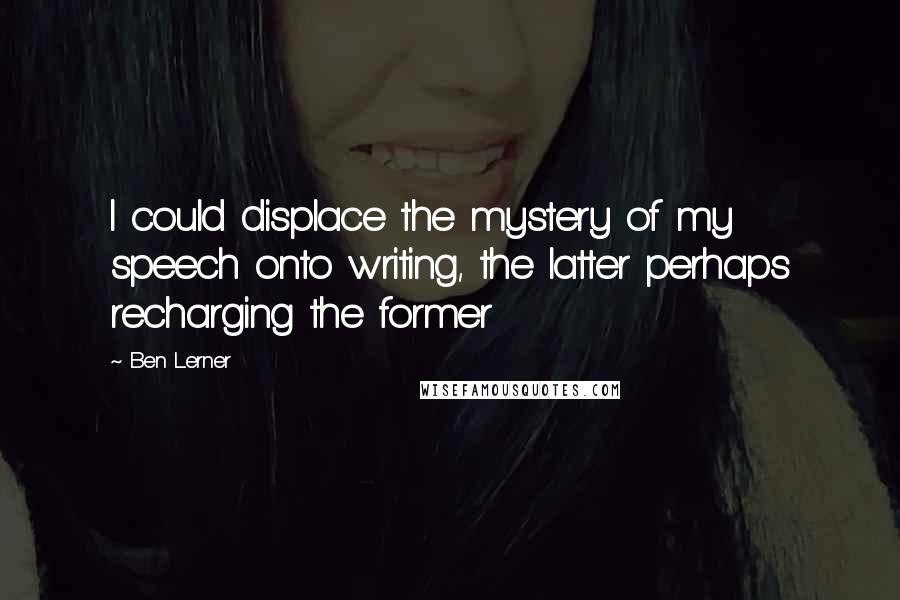 Ben Lerner Quotes: I could displace the mystery of my speech onto writing, the latter perhaps recharging the former