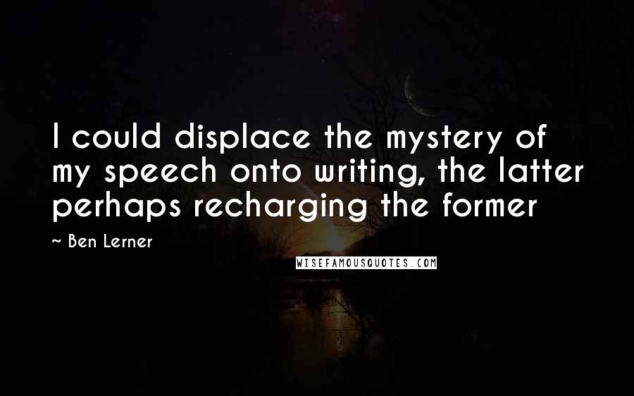 Ben Lerner Quotes: I could displace the mystery of my speech onto writing, the latter perhaps recharging the former