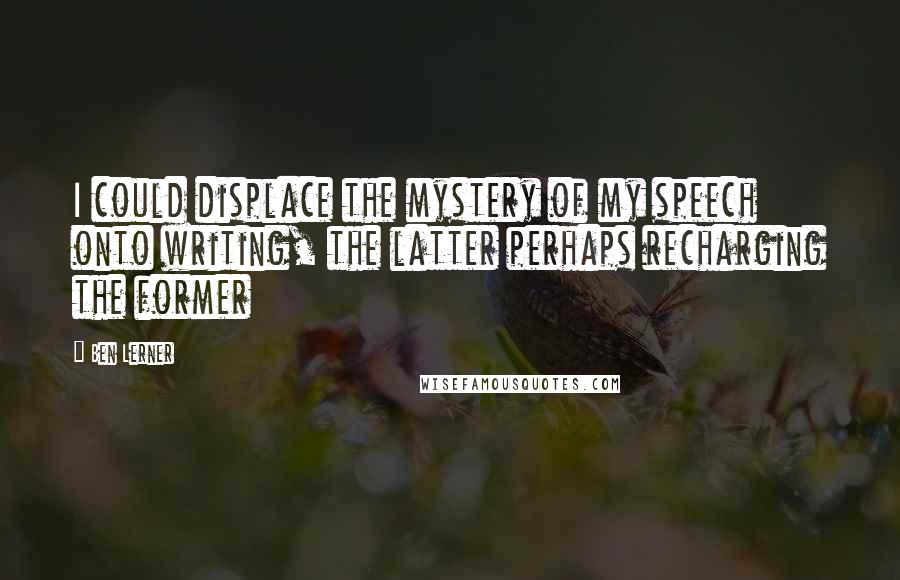 Ben Lerner Quotes: I could displace the mystery of my speech onto writing, the latter perhaps recharging the former