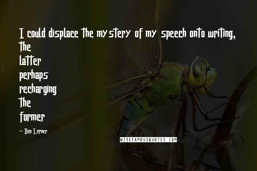 Ben Lerner Quotes: I could displace the mystery of my speech onto writing, the latter perhaps recharging the former