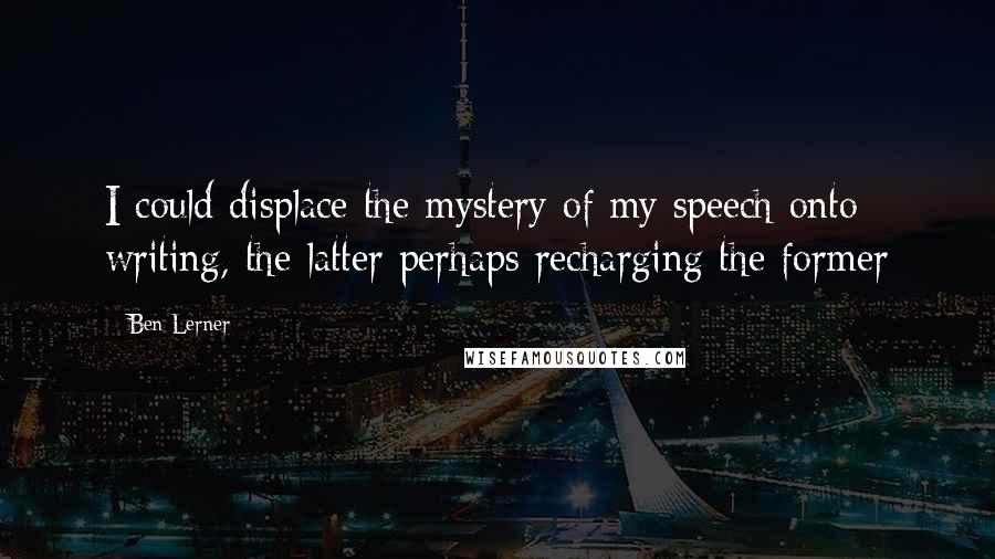 Ben Lerner Quotes: I could displace the mystery of my speech onto writing, the latter perhaps recharging the former