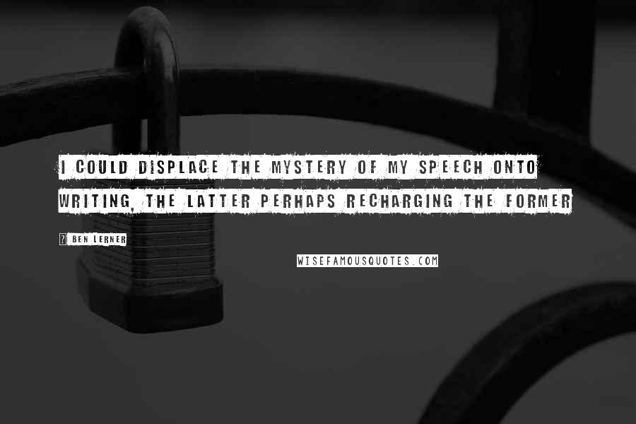 Ben Lerner Quotes: I could displace the mystery of my speech onto writing, the latter perhaps recharging the former