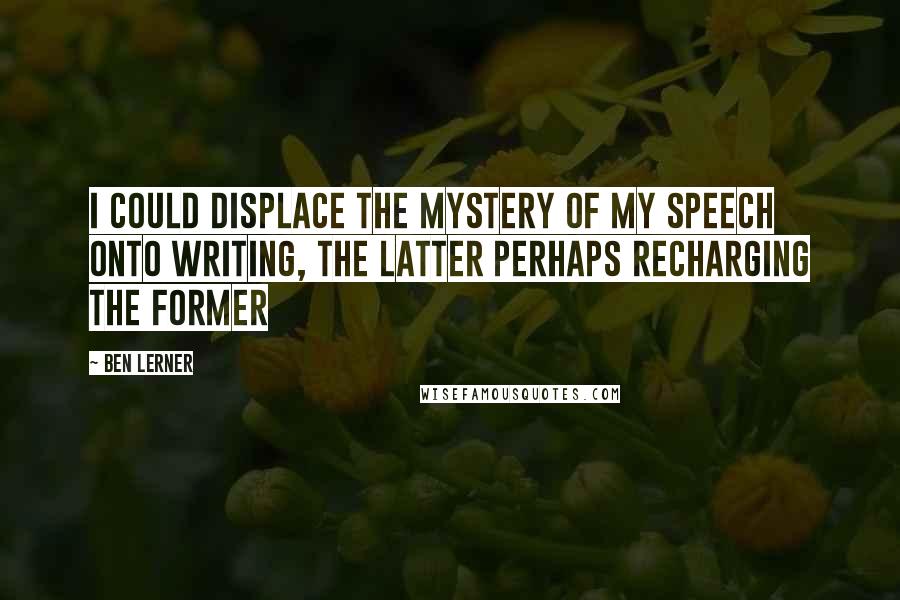 Ben Lerner Quotes: I could displace the mystery of my speech onto writing, the latter perhaps recharging the former