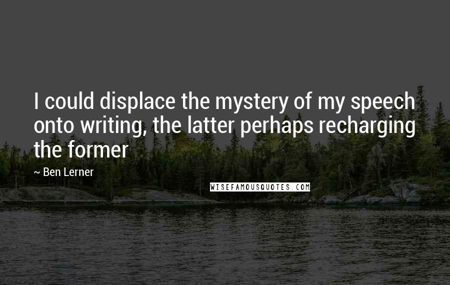 Ben Lerner Quotes: I could displace the mystery of my speech onto writing, the latter perhaps recharging the former