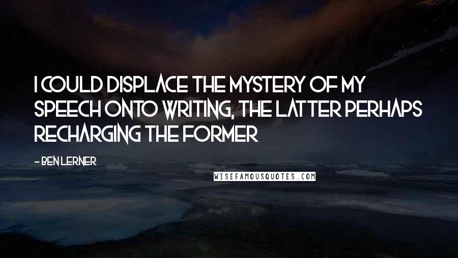 Ben Lerner Quotes: I could displace the mystery of my speech onto writing, the latter perhaps recharging the former