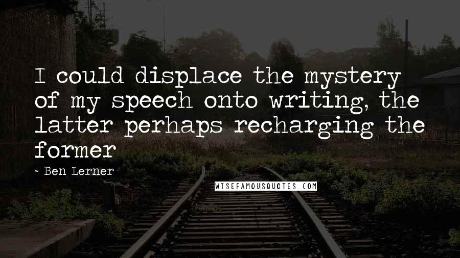 Ben Lerner Quotes: I could displace the mystery of my speech onto writing, the latter perhaps recharging the former