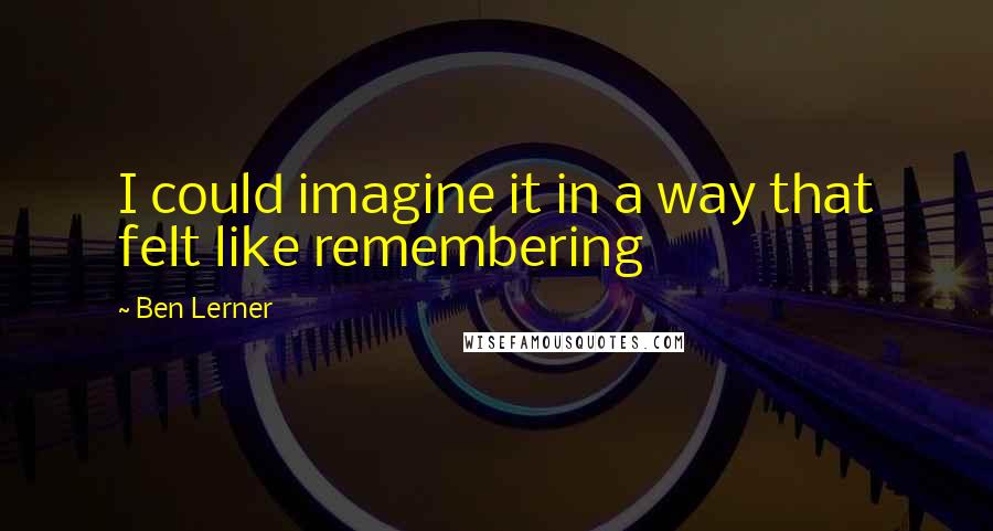 Ben Lerner Quotes: I could imagine it in a way that felt like remembering