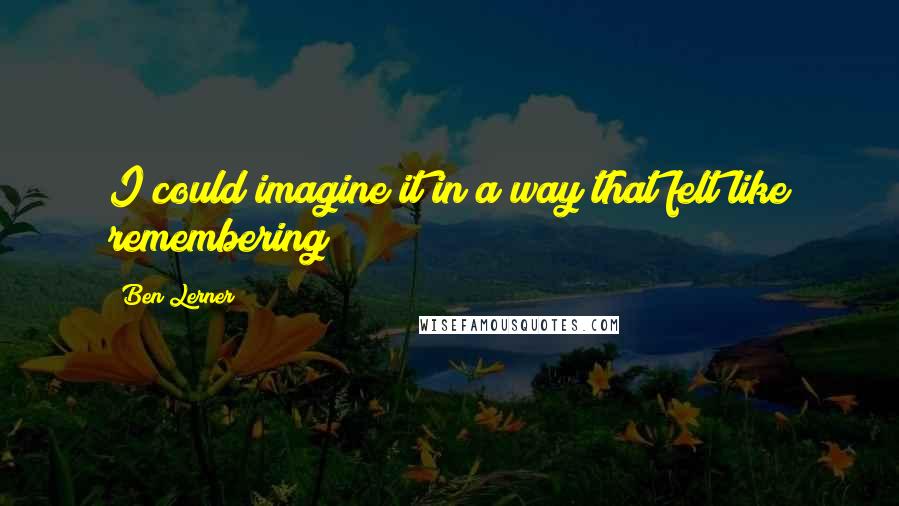 Ben Lerner Quotes: I could imagine it in a way that felt like remembering