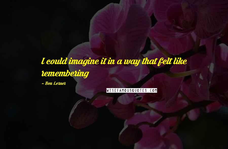 Ben Lerner Quotes: I could imagine it in a way that felt like remembering