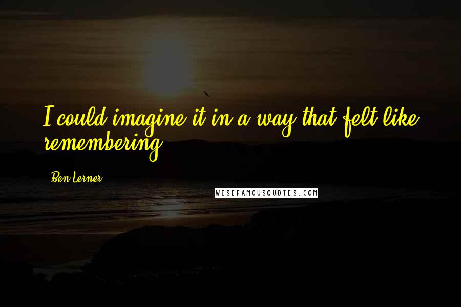 Ben Lerner Quotes: I could imagine it in a way that felt like remembering