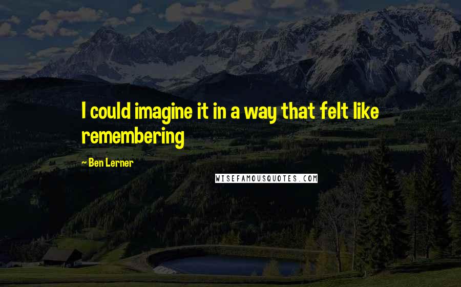 Ben Lerner Quotes: I could imagine it in a way that felt like remembering