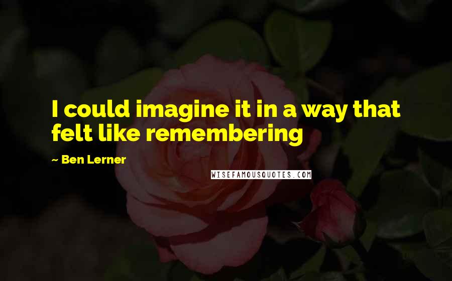 Ben Lerner Quotes: I could imagine it in a way that felt like remembering