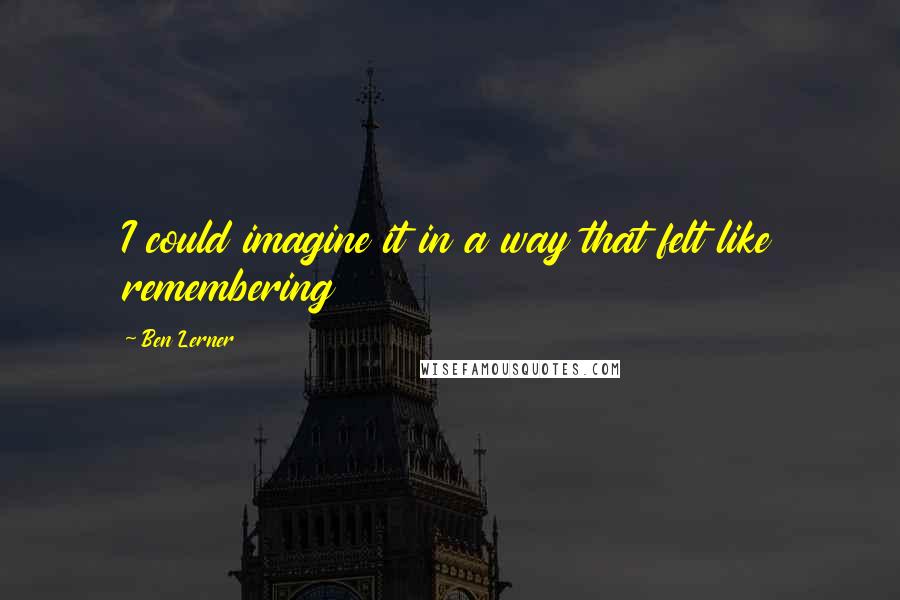 Ben Lerner Quotes: I could imagine it in a way that felt like remembering