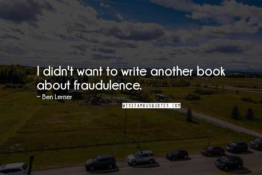Ben Lerner Quotes: I didn't want to write another book about fraudulence.