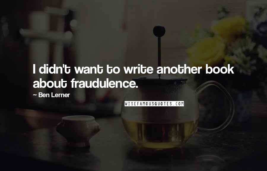 Ben Lerner Quotes: I didn't want to write another book about fraudulence.