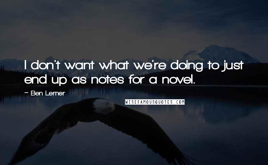 Ben Lerner Quotes: I don't want what we're doing to just end up as notes for a novel.