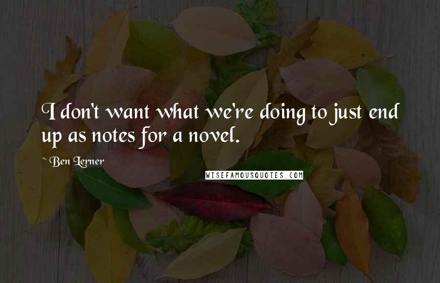Ben Lerner Quotes: I don't want what we're doing to just end up as notes for a novel.