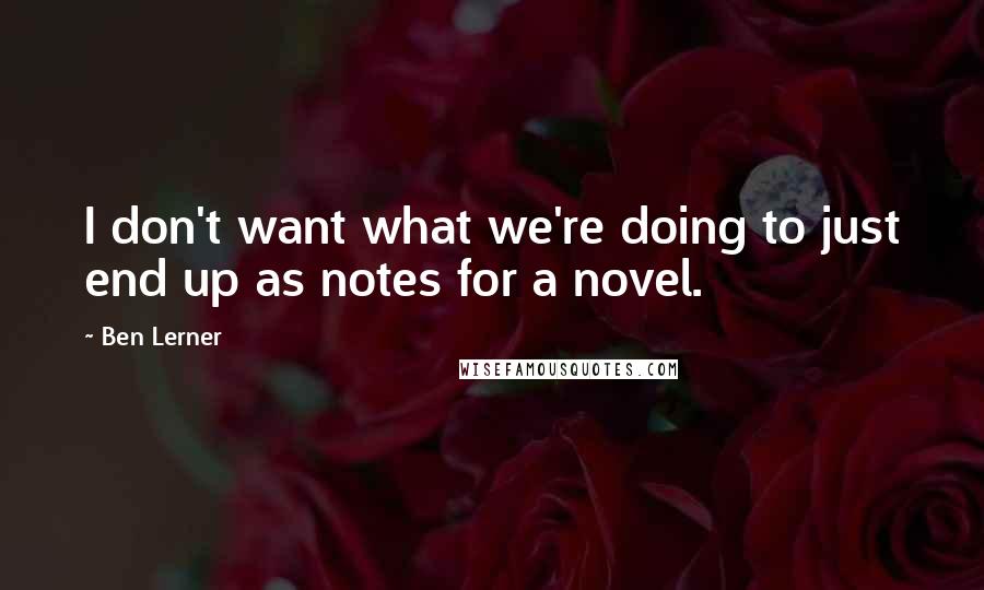Ben Lerner Quotes: I don't want what we're doing to just end up as notes for a novel.