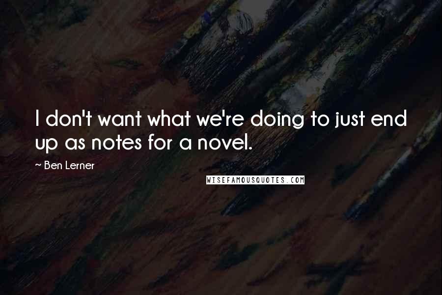 Ben Lerner Quotes: I don't want what we're doing to just end up as notes for a novel.