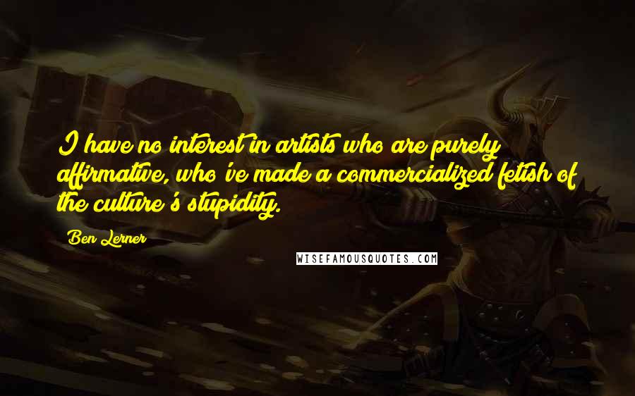 Ben Lerner Quotes: I have no interest in artists who are purely affirmative, who've made a commercialized fetish of the culture's stupidity.