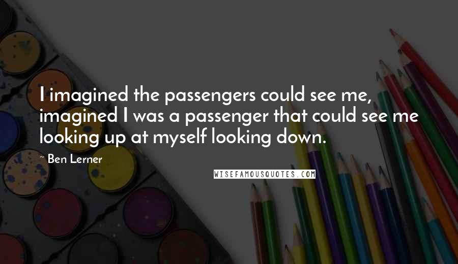 Ben Lerner Quotes: I imagined the passengers could see me, imagined I was a passenger that could see me looking up at myself looking down.