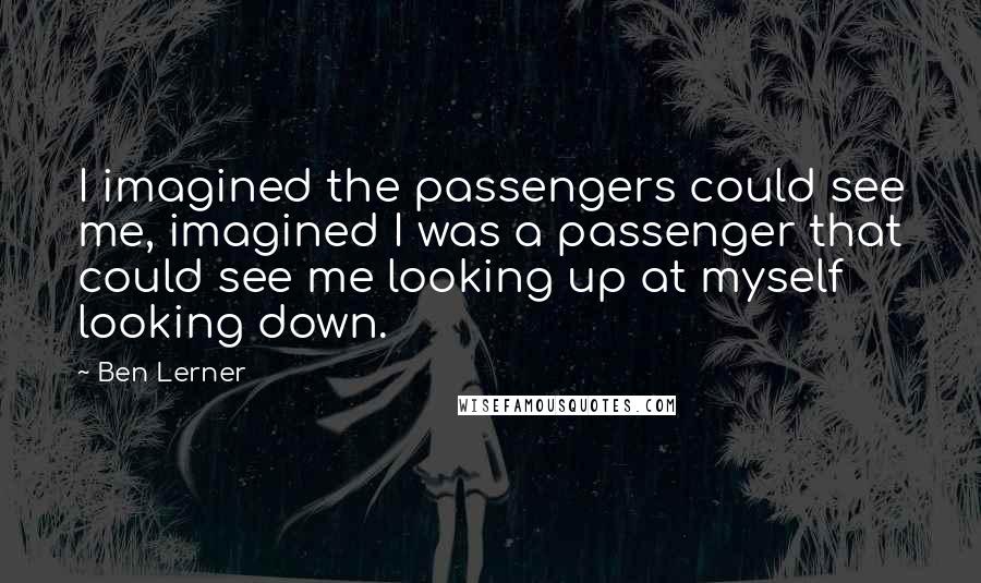 Ben Lerner Quotes: I imagined the passengers could see me, imagined I was a passenger that could see me looking up at myself looking down.