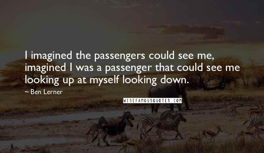 Ben Lerner Quotes: I imagined the passengers could see me, imagined I was a passenger that could see me looking up at myself looking down.