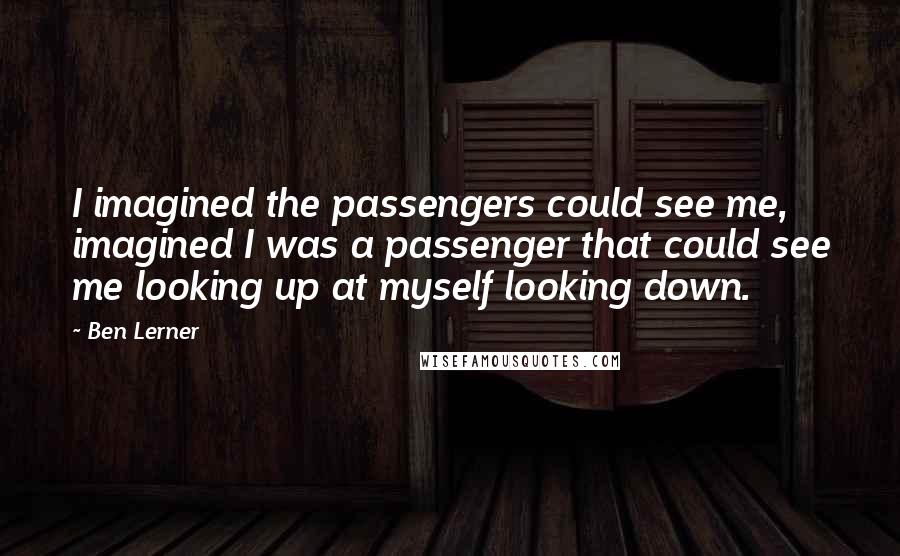 Ben Lerner Quotes: I imagined the passengers could see me, imagined I was a passenger that could see me looking up at myself looking down.