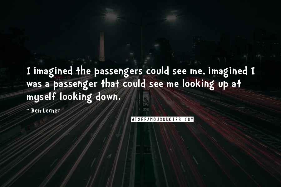 Ben Lerner Quotes: I imagined the passengers could see me, imagined I was a passenger that could see me looking up at myself looking down.