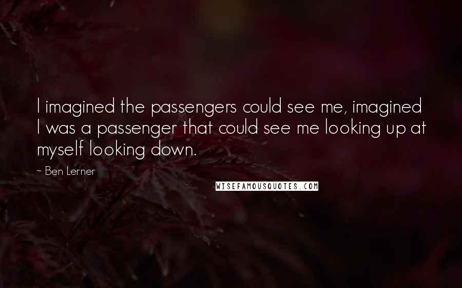 Ben Lerner Quotes: I imagined the passengers could see me, imagined I was a passenger that could see me looking up at myself looking down.