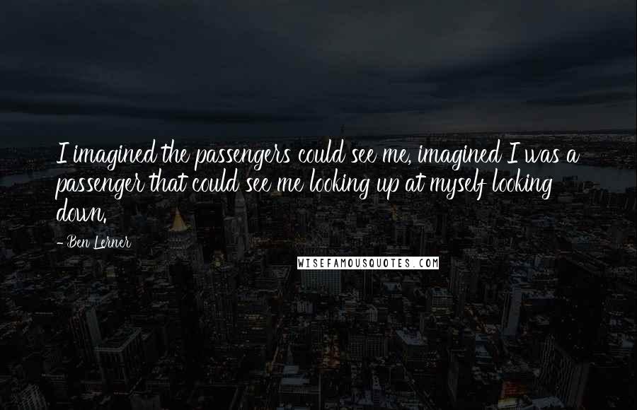 Ben Lerner Quotes: I imagined the passengers could see me, imagined I was a passenger that could see me looking up at myself looking down.