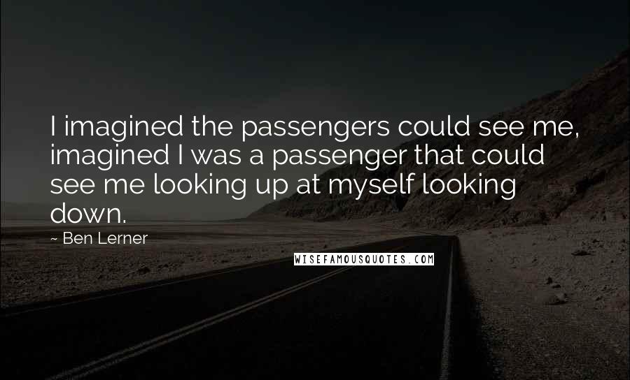 Ben Lerner Quotes: I imagined the passengers could see me, imagined I was a passenger that could see me looking up at myself looking down.