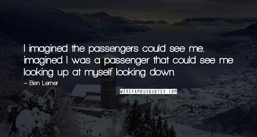 Ben Lerner Quotes: I imagined the passengers could see me, imagined I was a passenger that could see me looking up at myself looking down.