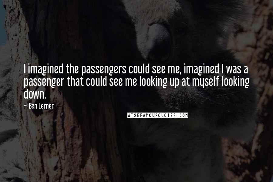 Ben Lerner Quotes: I imagined the passengers could see me, imagined I was a passenger that could see me looking up at myself looking down.