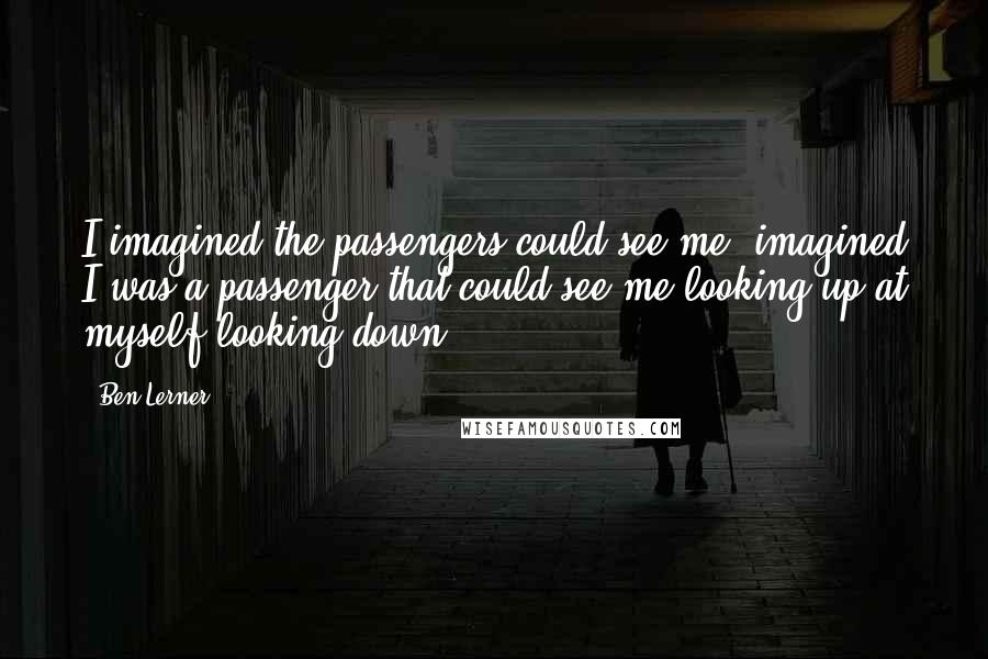 Ben Lerner Quotes: I imagined the passengers could see me, imagined I was a passenger that could see me looking up at myself looking down.