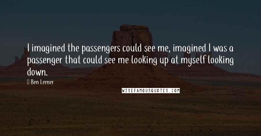 Ben Lerner Quotes: I imagined the passengers could see me, imagined I was a passenger that could see me looking up at myself looking down.