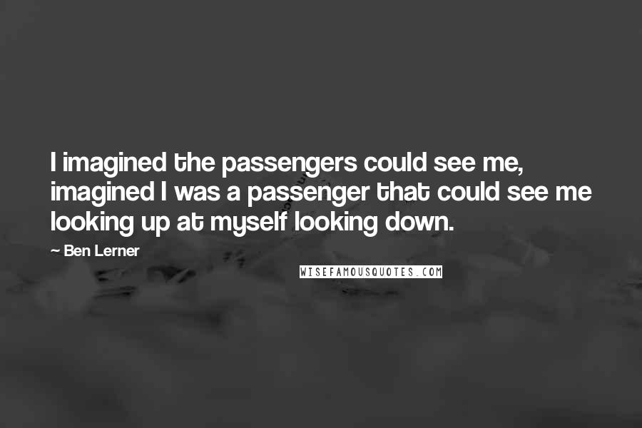 Ben Lerner Quotes: I imagined the passengers could see me, imagined I was a passenger that could see me looking up at myself looking down.