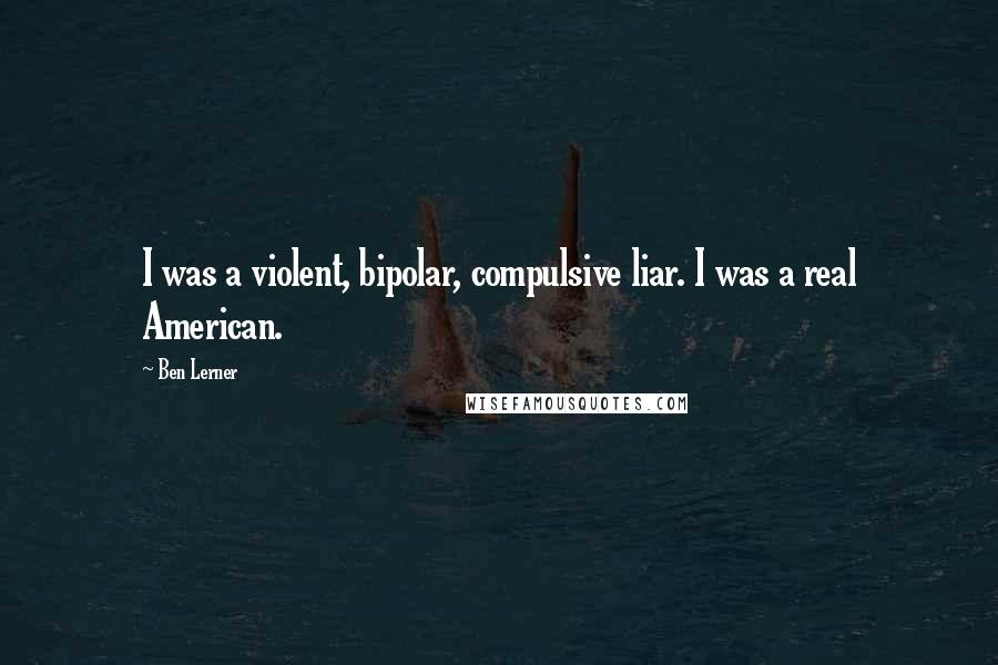 Ben Lerner Quotes: I was a violent, bipolar, compulsive liar. I was a real American.