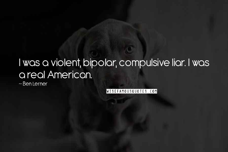 Ben Lerner Quotes: I was a violent, bipolar, compulsive liar. I was a real American.