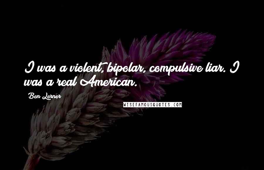 Ben Lerner Quotes: I was a violent, bipolar, compulsive liar. I was a real American.