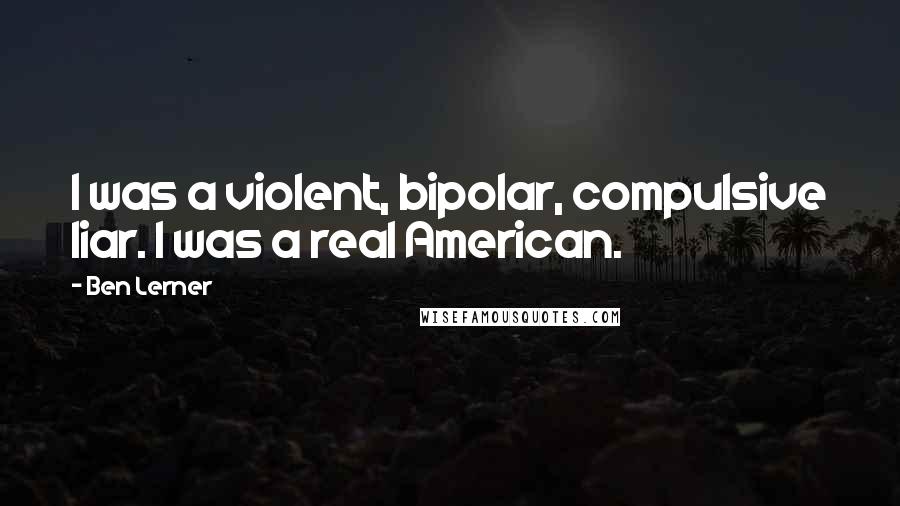 Ben Lerner Quotes: I was a violent, bipolar, compulsive liar. I was a real American.