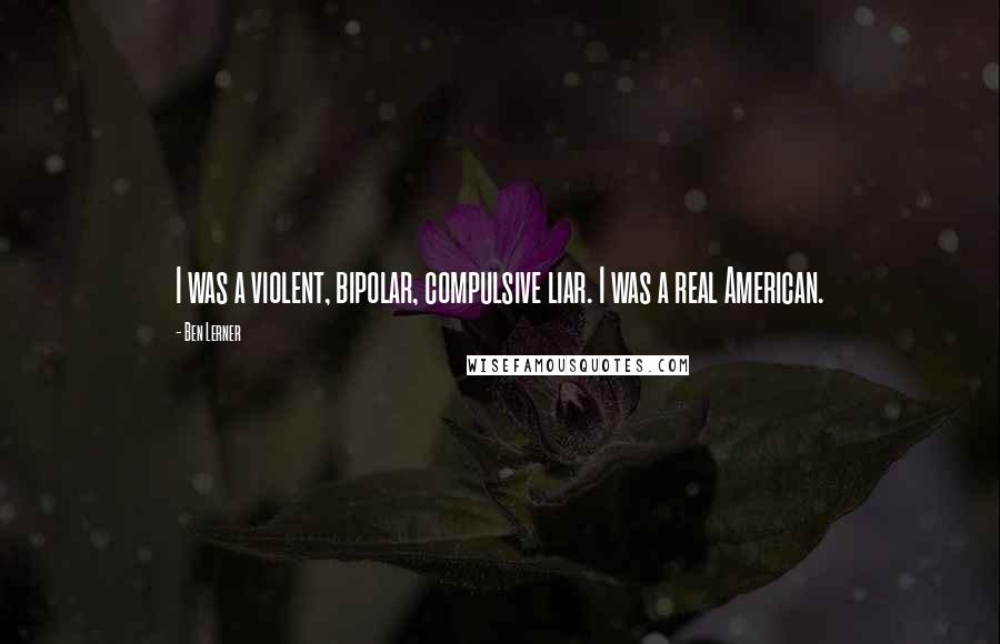Ben Lerner Quotes: I was a violent, bipolar, compulsive liar. I was a real American.