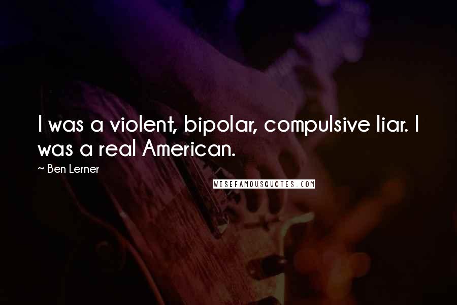 Ben Lerner Quotes: I was a violent, bipolar, compulsive liar. I was a real American.