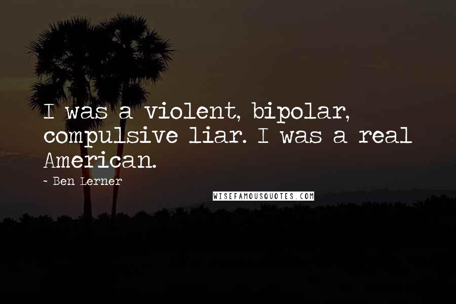 Ben Lerner Quotes: I was a violent, bipolar, compulsive liar. I was a real American.