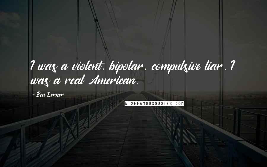 Ben Lerner Quotes: I was a violent, bipolar, compulsive liar. I was a real American.