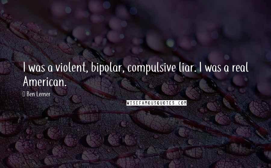 Ben Lerner Quotes: I was a violent, bipolar, compulsive liar. I was a real American.