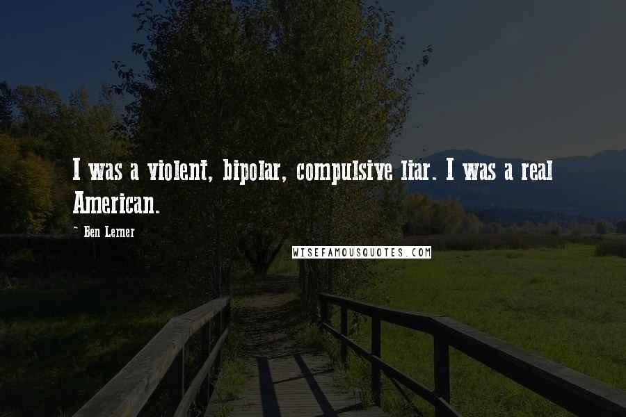 Ben Lerner Quotes: I was a violent, bipolar, compulsive liar. I was a real American.