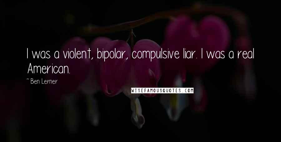 Ben Lerner Quotes: I was a violent, bipolar, compulsive liar. I was a real American.