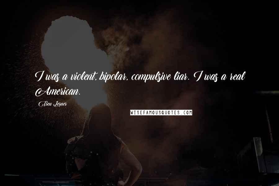 Ben Lerner Quotes: I was a violent, bipolar, compulsive liar. I was a real American.